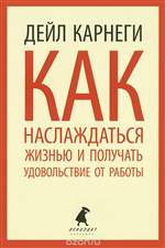 Как наслаждаться жизнью и получать удовольствие от работы. Дейл Карнеги Как наслаждаться жизнью и получать удовольствие от работы. Дейл Карнеги
